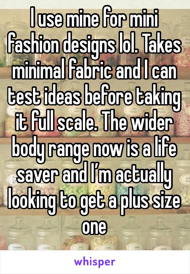 I use mine for mini fashion designs lol. Takes minimal fabric and I can test ideas before taking it full scale. The wider body range now is a life saver and I’m actually looking to get a plus size one