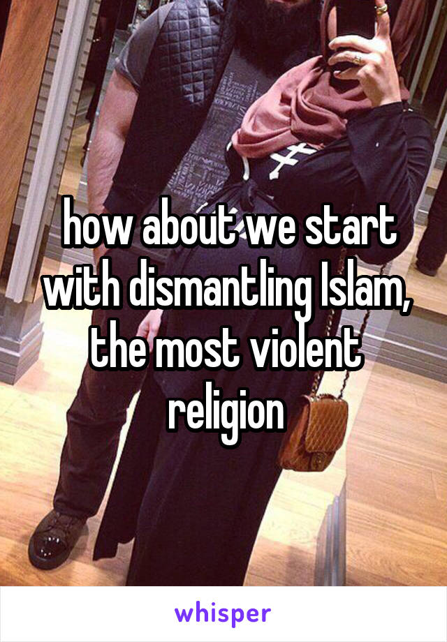  how about we start with dismantling Islam, the most violent religion