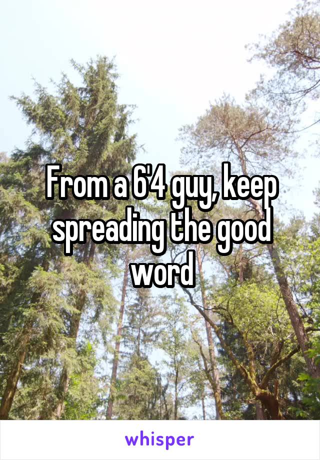 From a 6'4 guy, keep spreading the good word