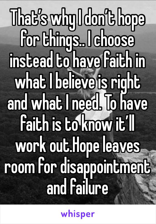 That’s why I don’t hope for things.. I choose instead to have faith in what I believe is right and what I need. To have faith is to know it’ll work out.Hope leaves room for disappointment  and failure