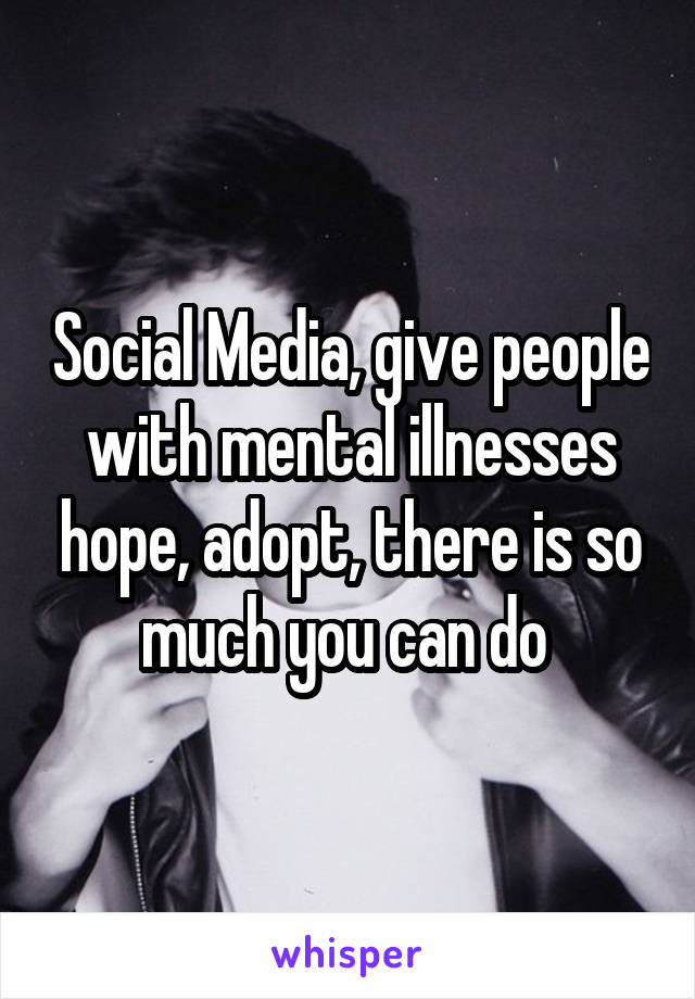 Social Media, give people with mental illnesses hope, adopt, there is so much you can do 