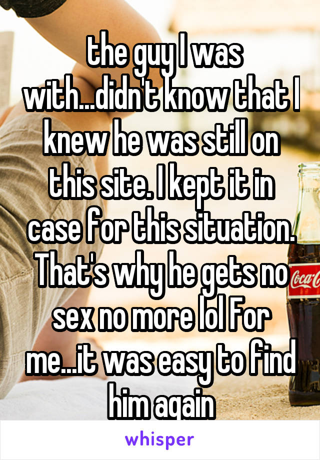  the guy I was with...didn't know that I knew he was still on this site. I kept it in case for this situation. That's why he gets no sex no more lol For me...it was easy to find him again