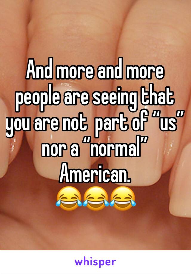 And more and more people are seeing that you are not  part of “us” nor a “normal” American.
😂😂😂