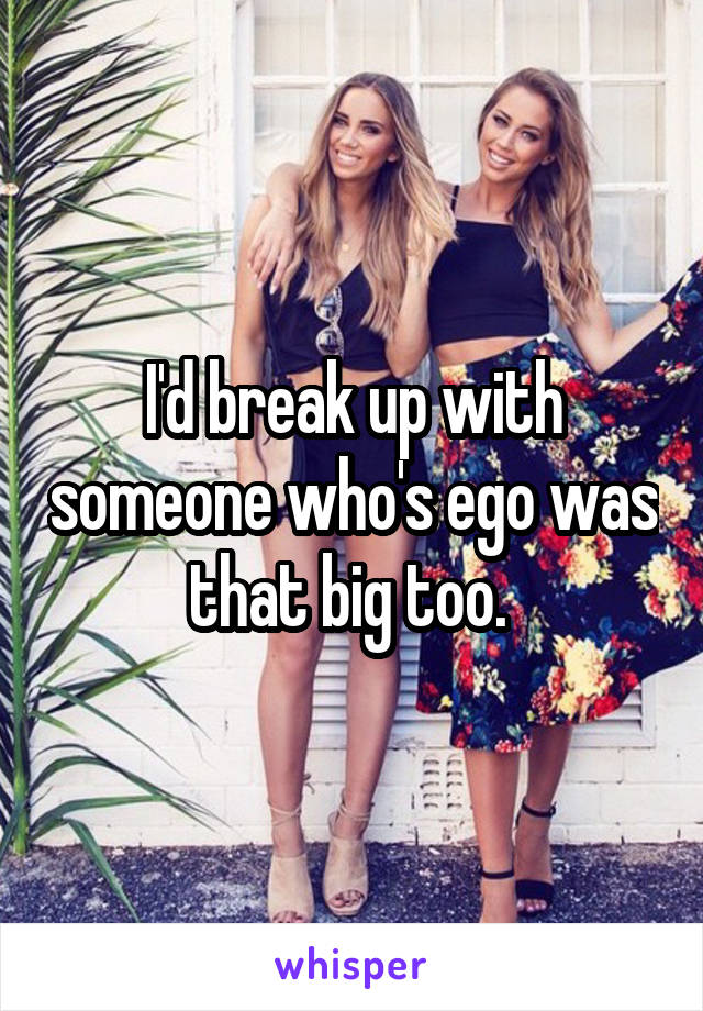 I'd break up with someone who's ego was that big too. 