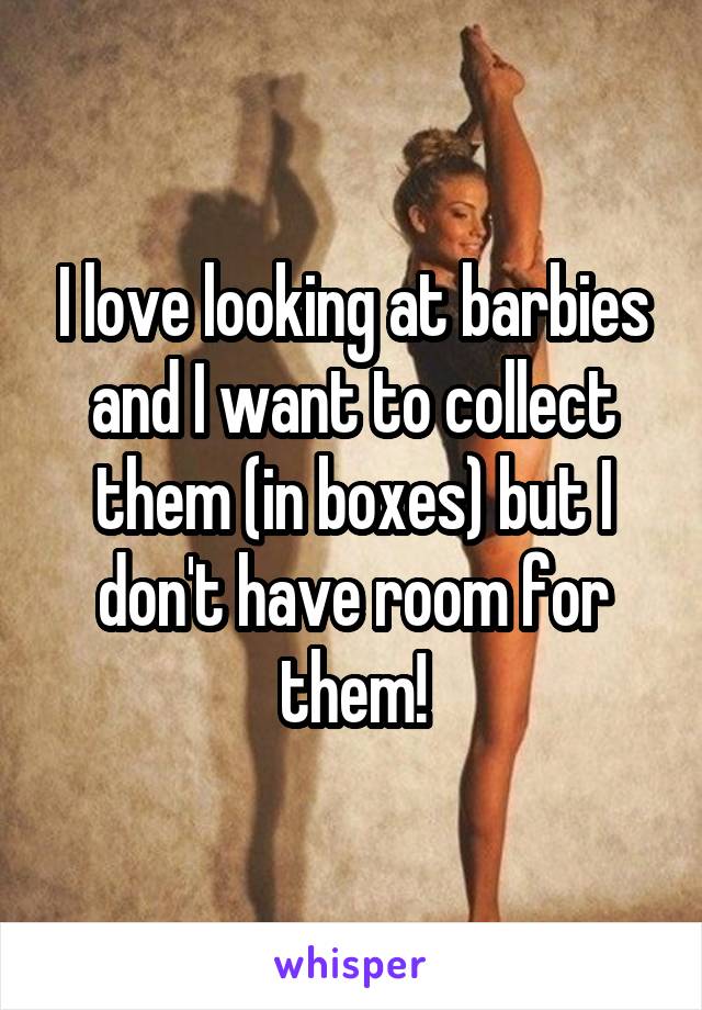 I love looking at barbies and I want to collect them (in boxes) but I don't have room for them!