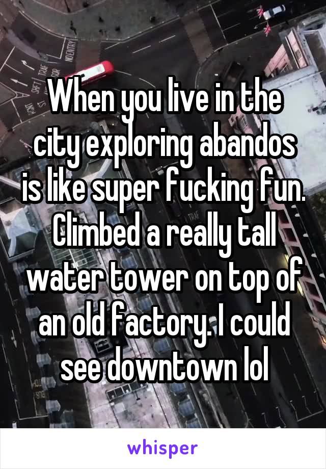 When you live in the city exploring abandos is like super fucking fun.
Climbed a really tall water tower on top of an old factory. I could see downtown lol