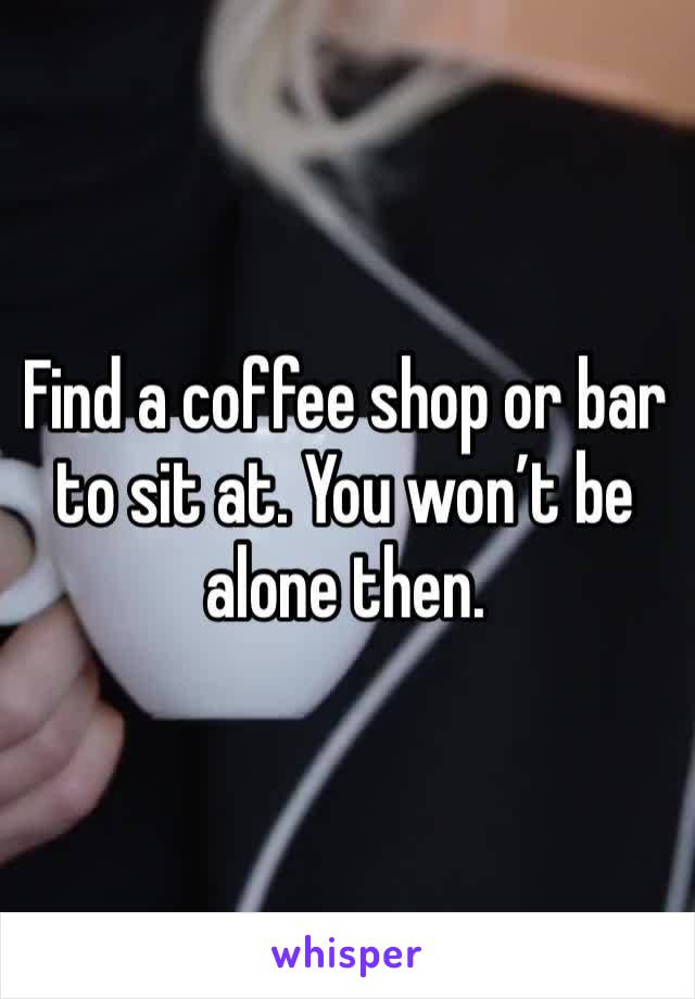 Find a coffee shop or bar to sit at. You won’t be alone then. 