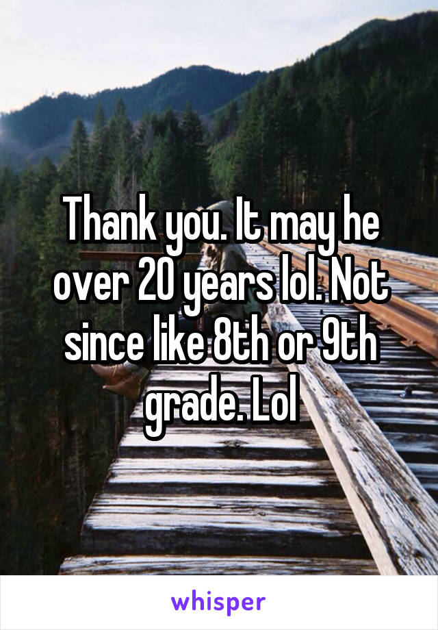 Thank you. It may he over 20 years lol. Not since like 8th or 9th grade. Lol