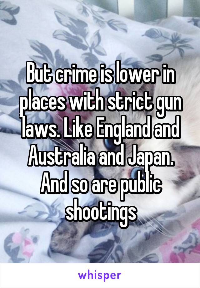 But crime is lower in places with strict gun laws. Like England and Australia and Japan. And so are public shootings