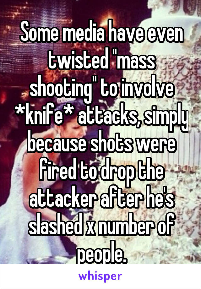 Some media have even twisted "mass shooting" to involve *knife* attacks, simply because shots were fired to drop the attacker after he's slashed x number of people.