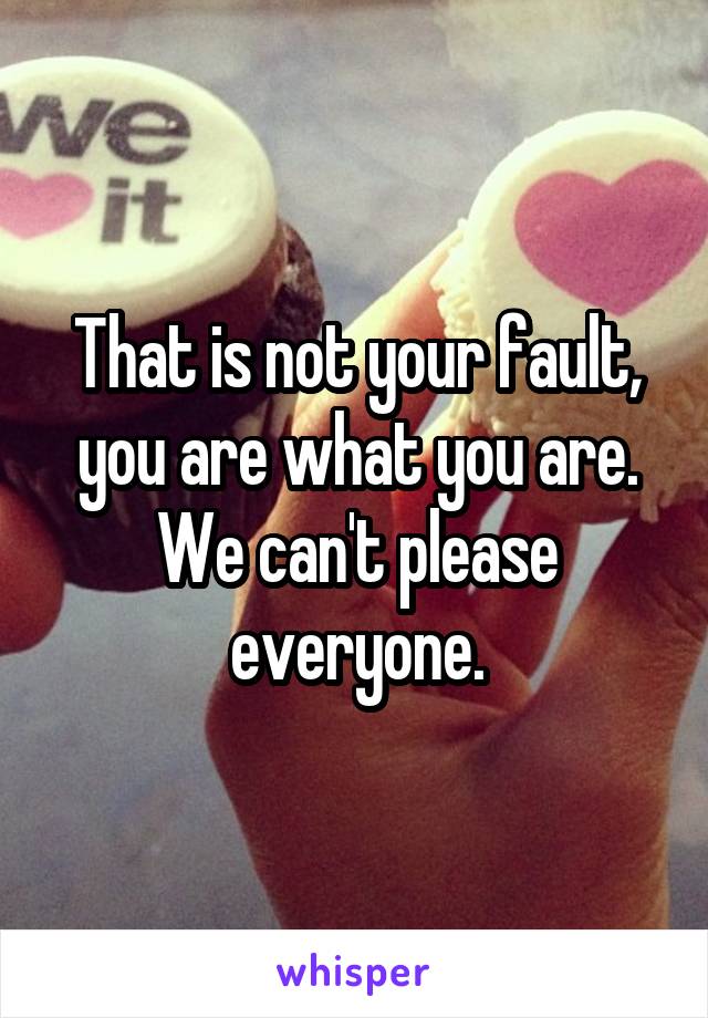 That is not your fault, you are what you are. We can't please everyone.