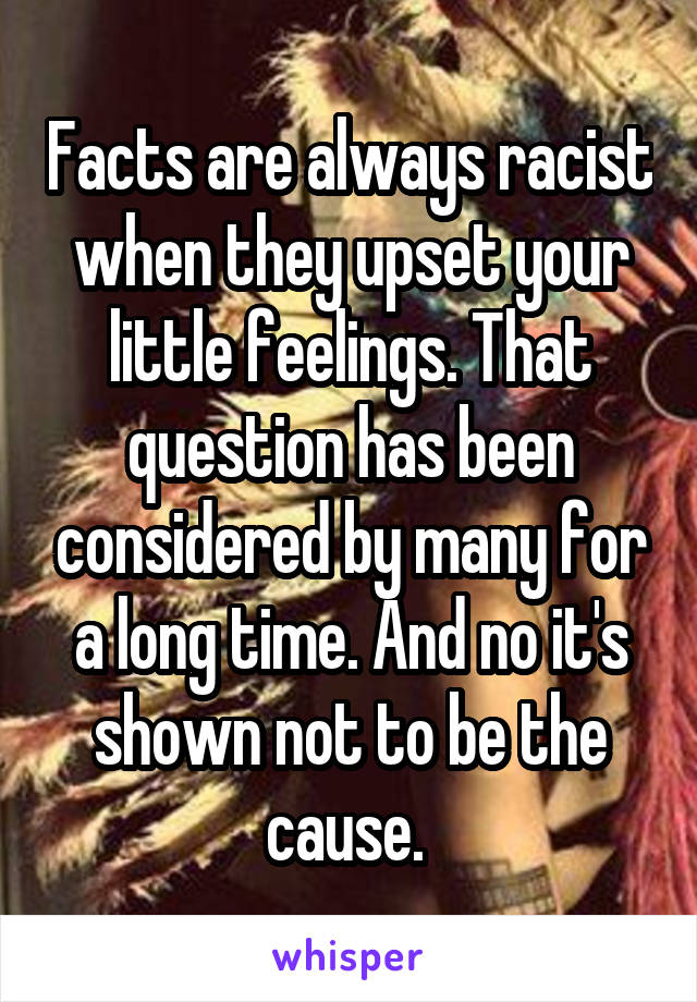 Facts are always racist when they upset your little feelings. That question has been considered by many for a long time. And no it's shown not to be the cause. 