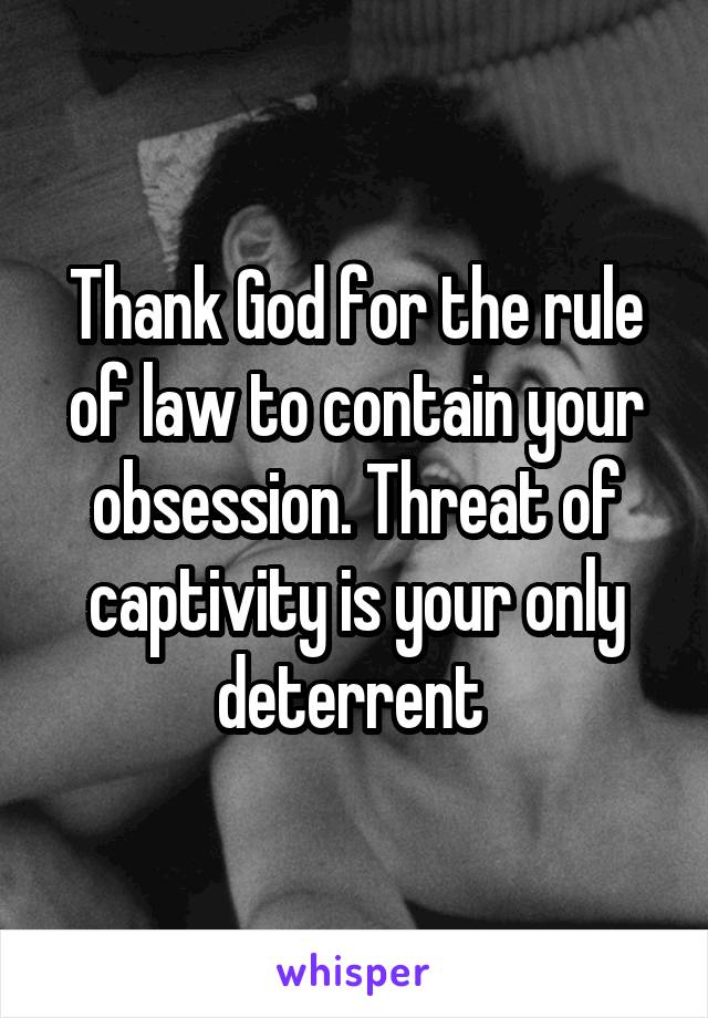 Thank God for the rule of law to contain your obsession. Threat of captivity is your only deterrent 