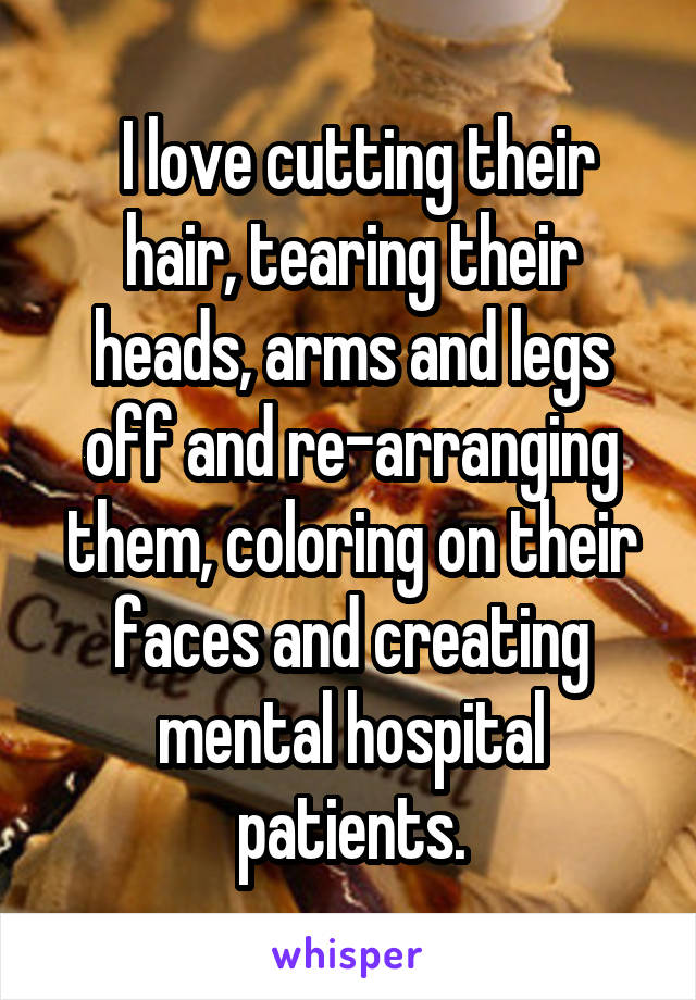  I love cutting their hair, tearing their heads, arms and legs off and re-arranging them, coloring on their faces and creating mental hospital patients.