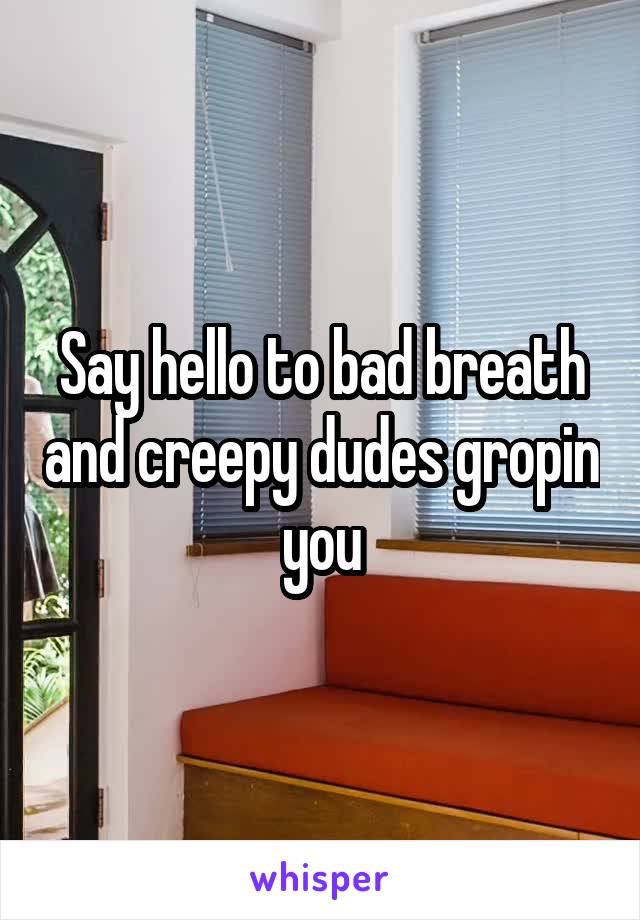 Say hello to bad breath and creepy dudes gropin you