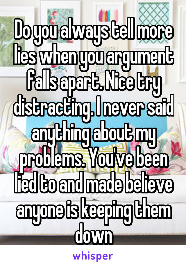 Do you always tell more lies when you argument falls apart. Nice try distracting. I never said anything about my problems. You've been lied to and made believe anyone is keeping them down