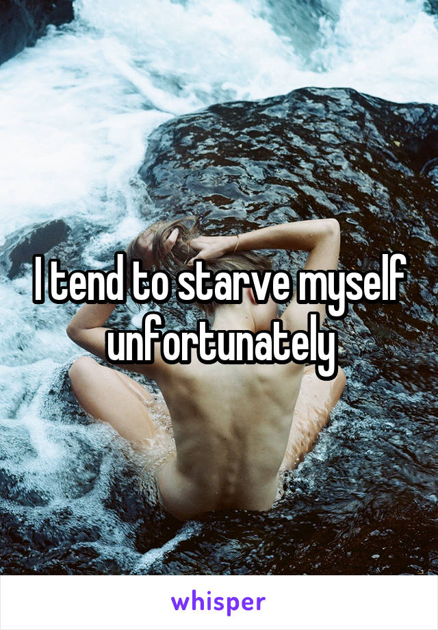 I tend to starve myself unfortunately