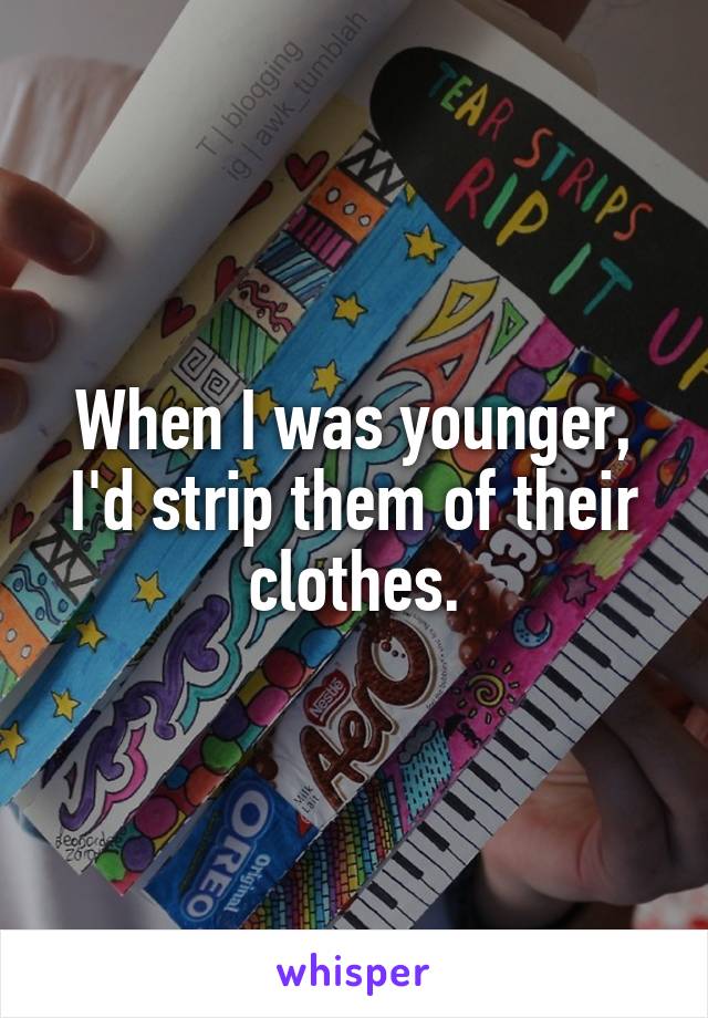 When I was younger, I'd strip them of their clothes.
