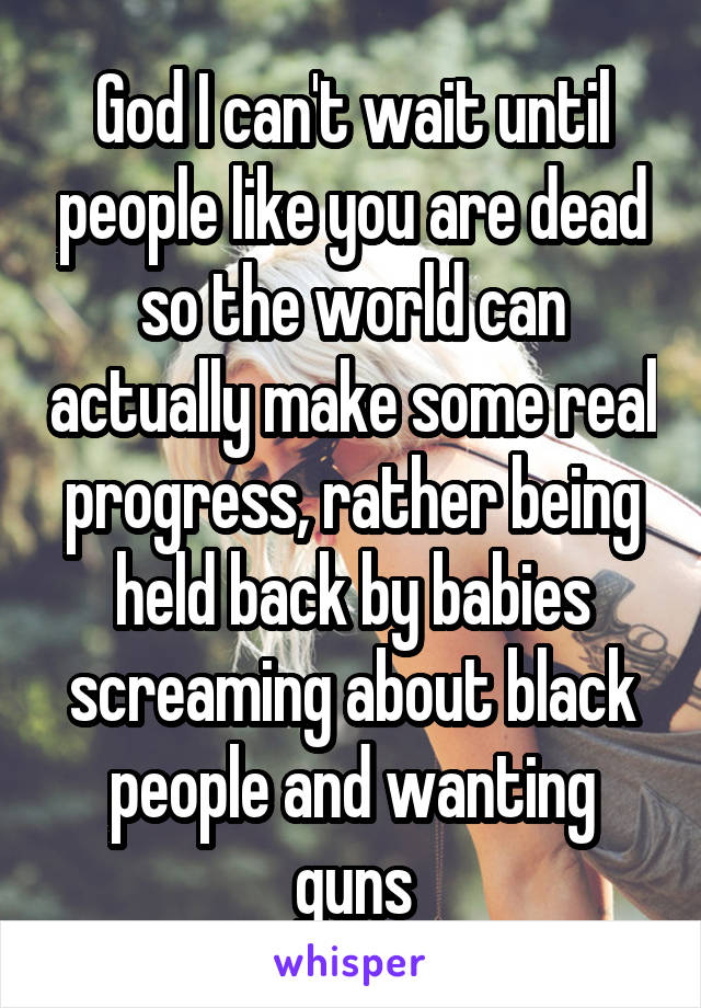 God I can't wait until people like you are dead so the world can actually make some real progress, rather being held back by babies screaming about black people and wanting guns