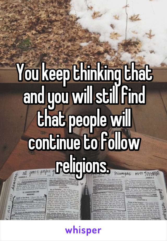 You keep thinking that and you will still find that people will continue to follow religions. 