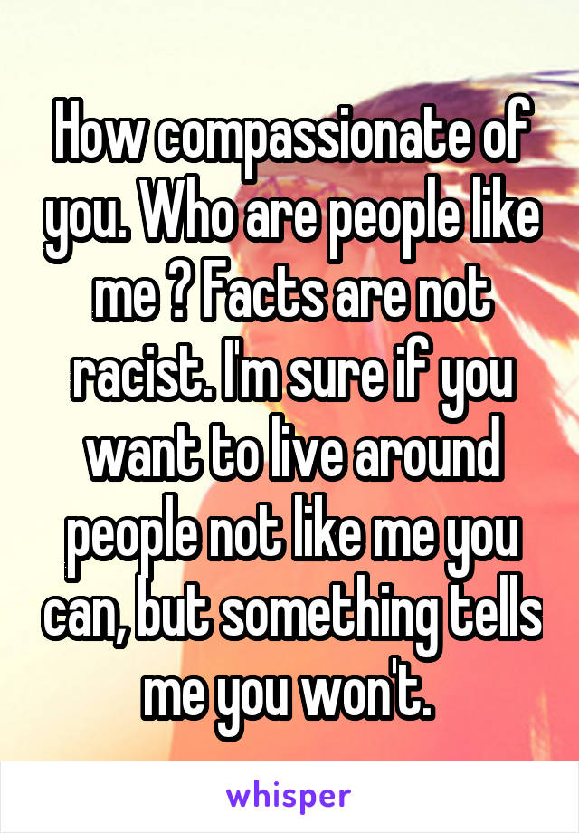 How compassionate of you. Who are people like me ? Facts are not racist. I'm sure if you want to live around people not like me you can, but something tells me you won't. 