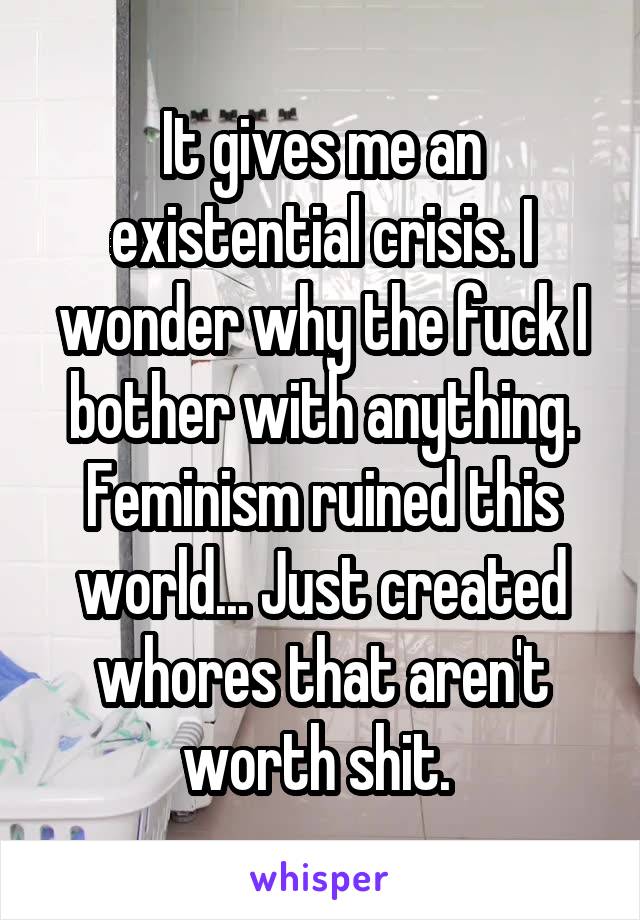 It gives me an existential crisis. I wonder why the fuck I bother with anything. Feminism ruined this world... Just created whores that aren't worth shit. 