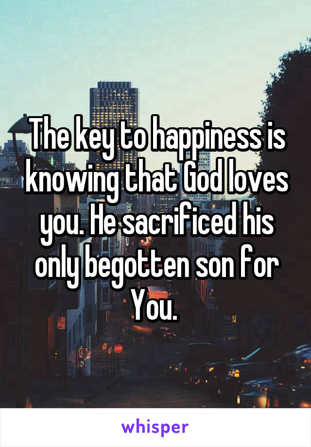 The key to happiness is knowing that God loves you. He sacrificed his only begotten son for You. 