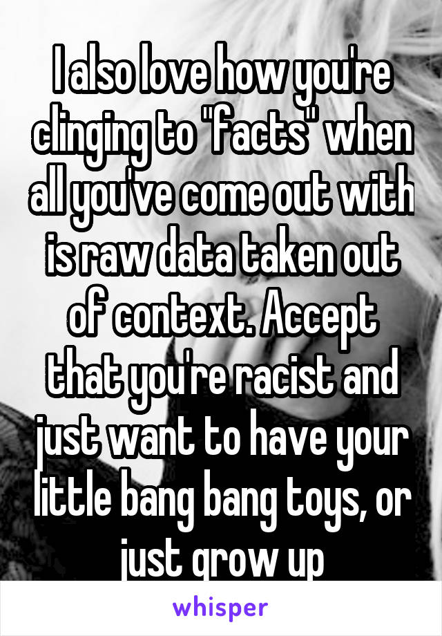 I also love how you're clinging to "facts" when all you've come out with is raw data taken out of context. Accept that you're racist and just want to have your little bang bang toys, or just grow up