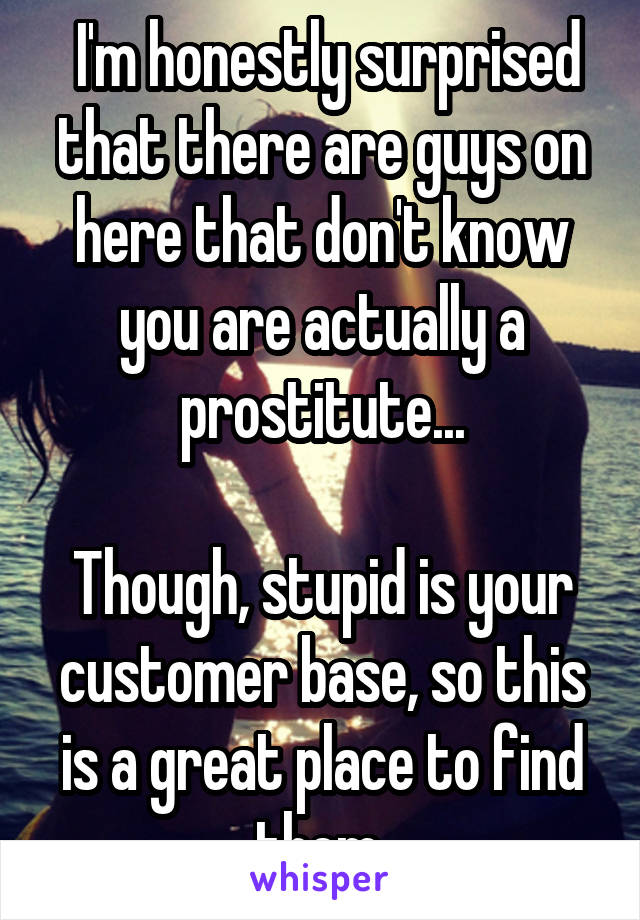  I'm honestly surprised that there are guys on here that don't know you are actually a prostitute...

Though, stupid is your customer base, so this is a great place to find them.