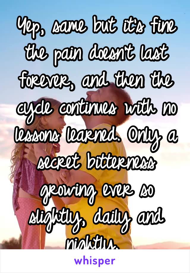 Yep, same but it's fine the pain doesn't last forever, and then the cycle continues with no lessons learned. Only a secret bitterness growing ever so slightly, daily and nightly. 