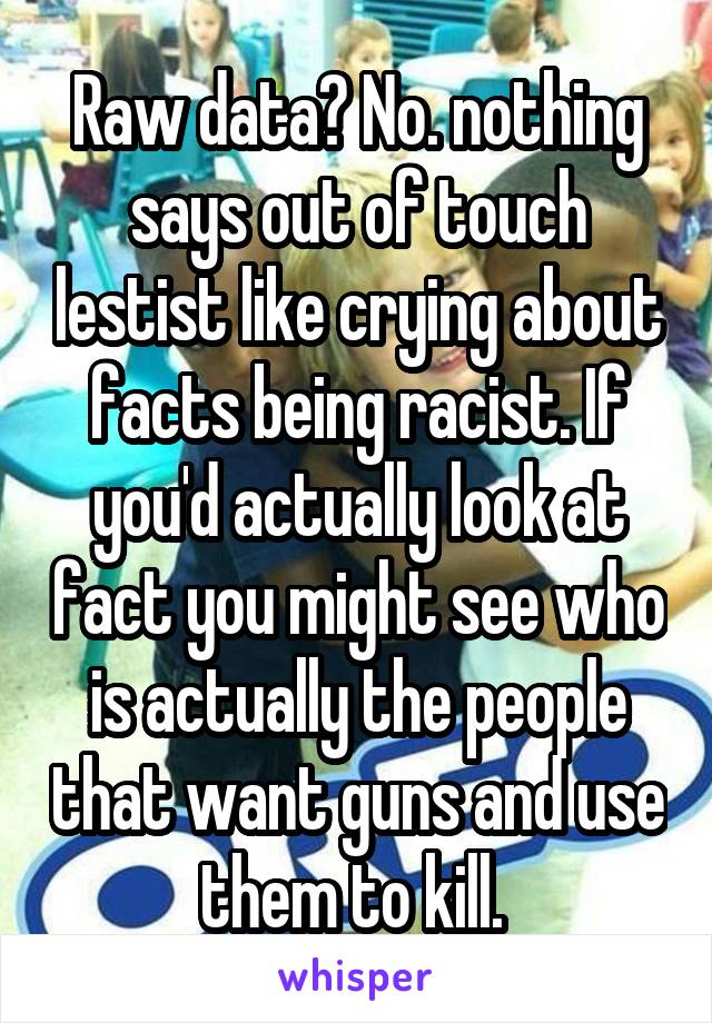 Raw data? No. nothing says out of touch lestist like crying about facts being racist. If you'd actually look at fact you might see who is actually the people that want guns and use them to kill. 