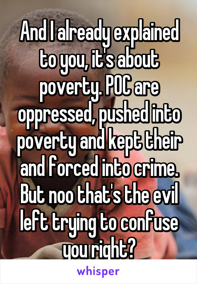 And I already explained to you, it's about poverty. POC are oppressed, pushed into poverty and kept their and forced into crime. But noo that's the evil left trying to confuse you right?