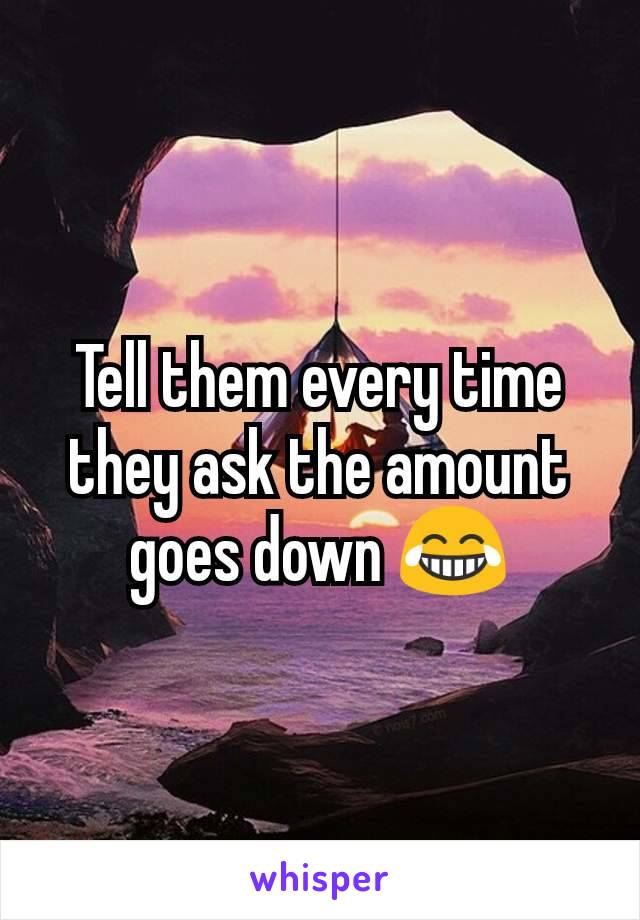 Tell them every time they ask the amount goes down ðŸ˜‚