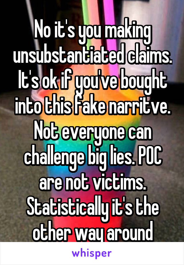 No it's you making unsubstantiated claims. It's ok if you've bought into this fake narritve. Not everyone can challenge big lies. POC are not victims. Statistically it's the other way around