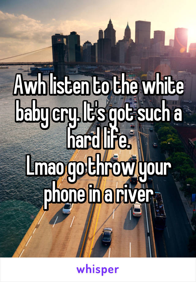 Awh listen to the white baby cry. It's got such a hard life.
Lmao go throw your phone in a river