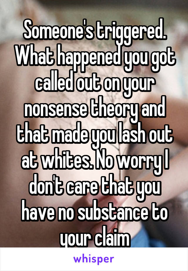 Someone's triggered. What happened you got called out on your nonsense theory and that made you lash out at whites. No worry I don't care that you have no substance to your claim