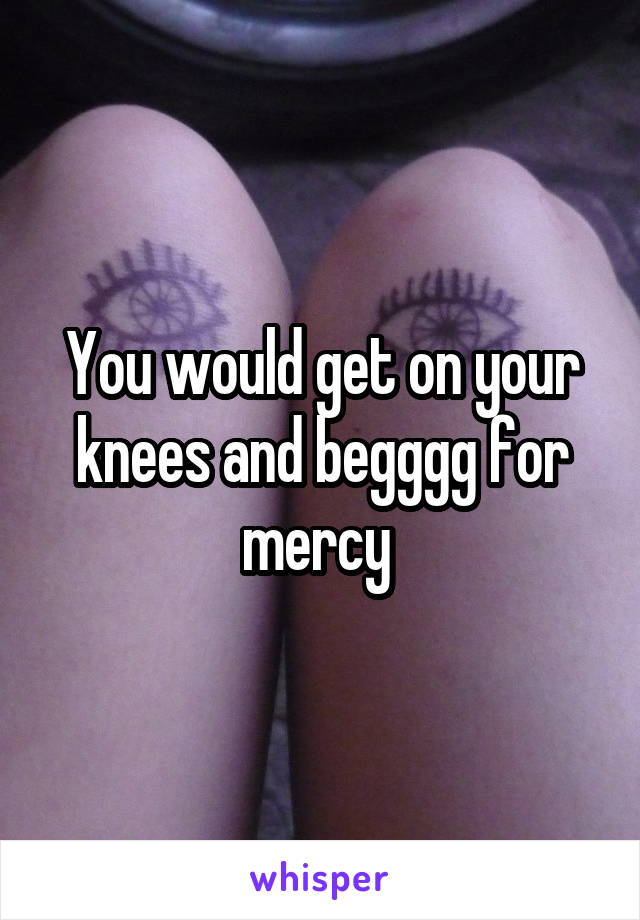 You would get on your knees and begggg for mercy 