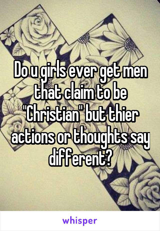 Do u girls ever get men that claim to be "Christian" but thier actions or thoughts say different?