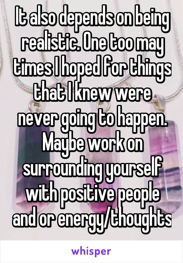 It also depends on being realistic. One too may times I hoped for things that I knew were never going to happen. Maybe work on surrounding yourself with positive people and or energy/thoughts 