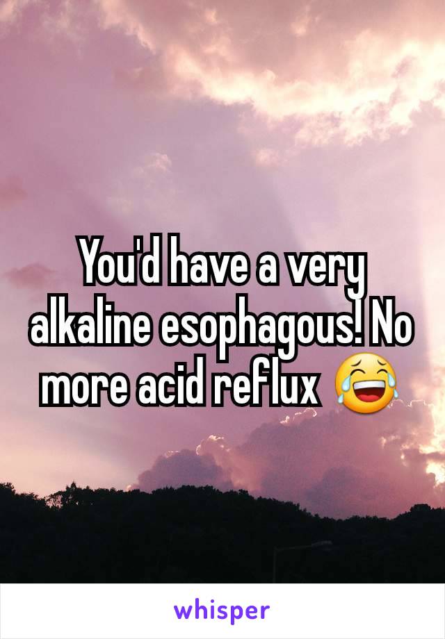 You'd have a very alkaline esophagous! No more acid reflux 😂