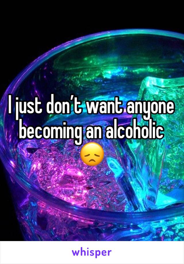I just don’t want anyone becoming an alcoholic 😞