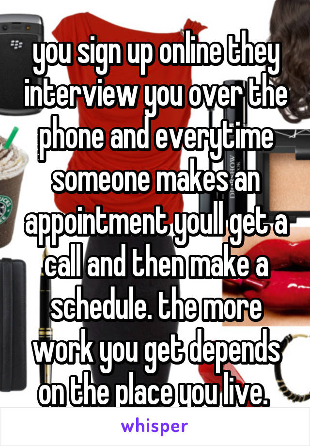 you sign up online they interview you over the phone and everytime someone makes an appointment youll get a call and then make a schedule. the more work you get depends on the place you live. 