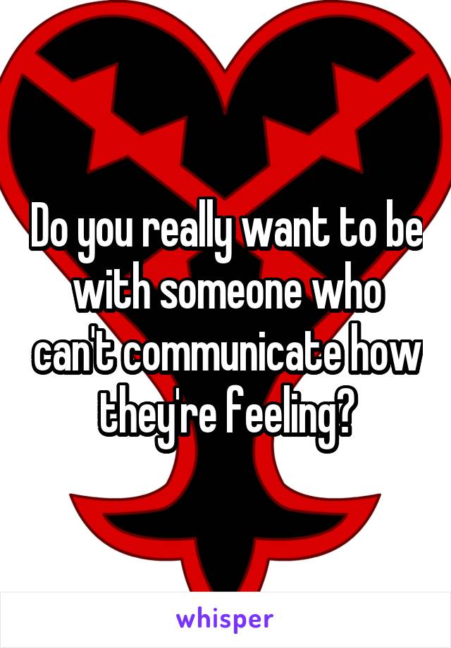 Do you really want to be with someone who can't communicate how they're feeling?