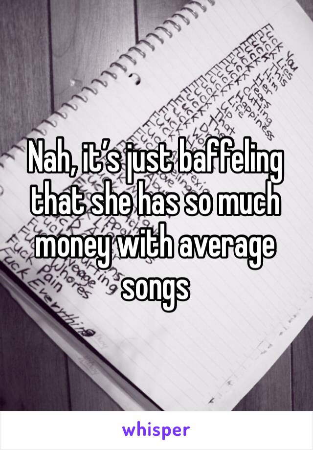 Nah, it’s just baffeling that she has so much money with average songs