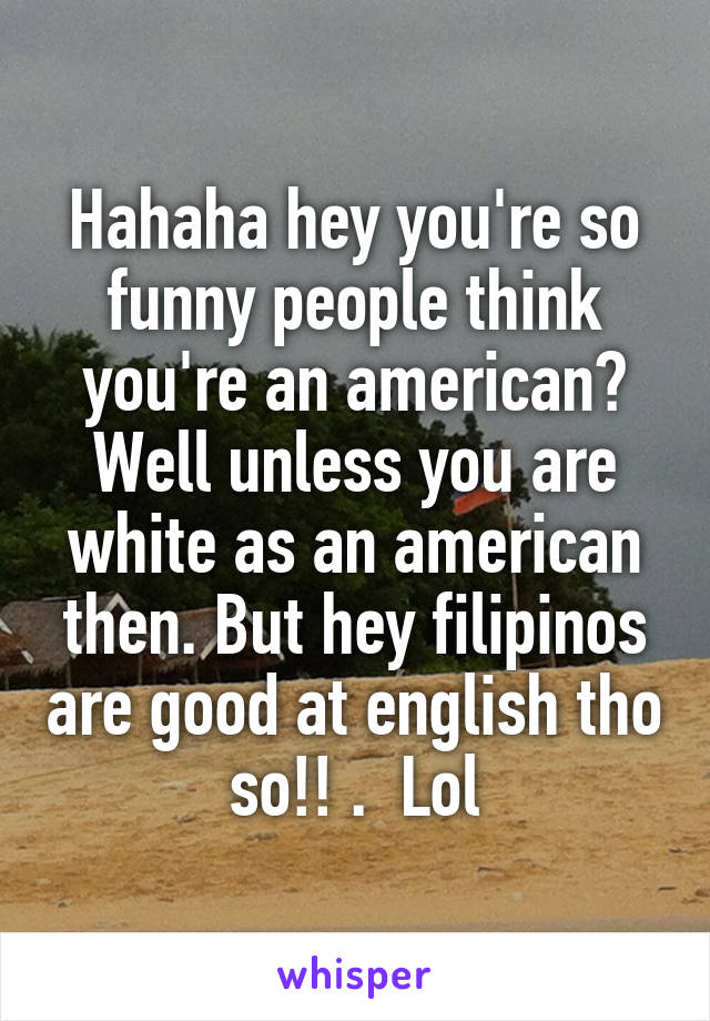 Hahaha hey you're so funny people think you're an american? Well unless you are white as an american then. But hey filipinos are good at english tho so!! .  Lol
