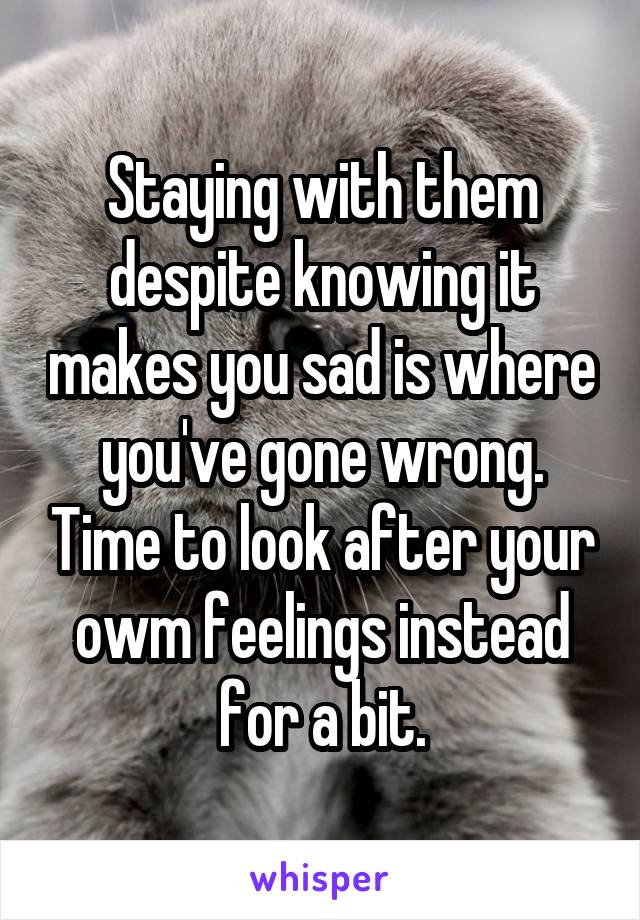 Staying with them despite knowing it makes you sad is where you've gone wrong. Time to look after your owm feelings instead for a bit.