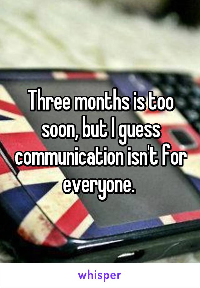 Three months is too soon, but I guess communication isn't for everyone. 
