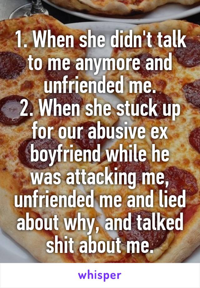 1. When she didn't talk to me anymore and unfriended me.
2. When she stuck up for our abusive ex boyfriend while he was attacking me, unfriended me and lied about why, and talked shit about me.