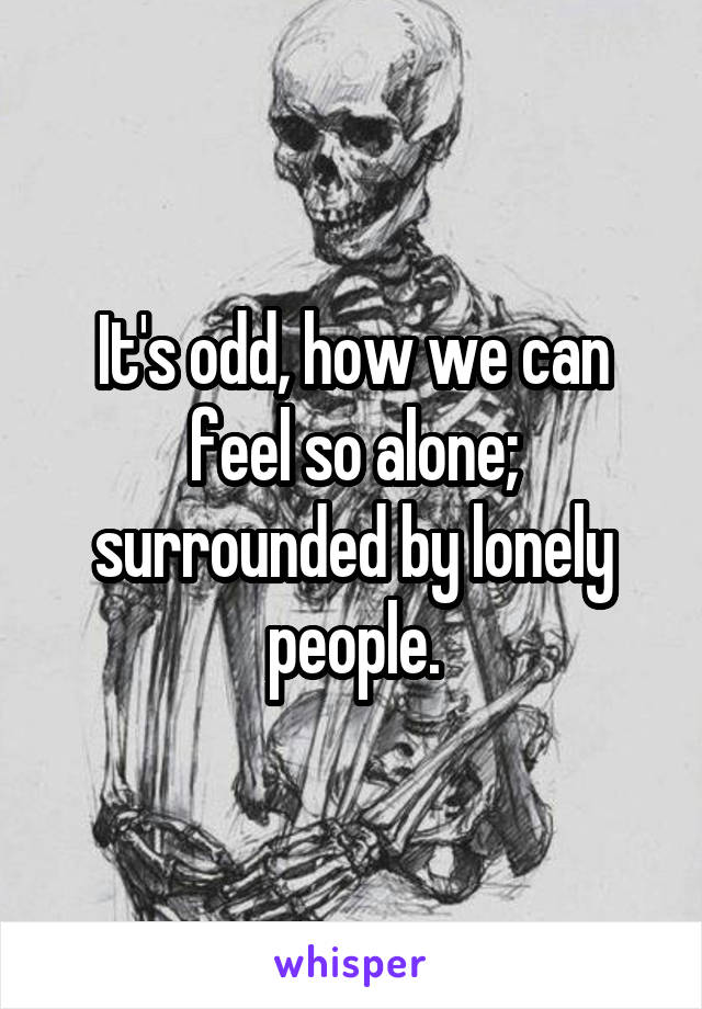 It's odd, how we can feel so alone; surrounded by lonely people.