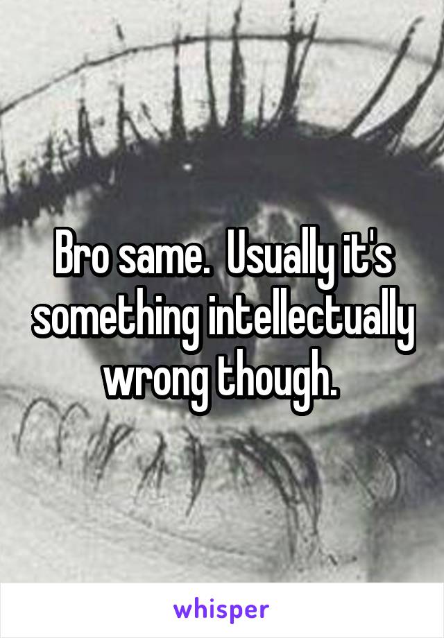 Bro same.  Usually it's something intellectually wrong though. 
